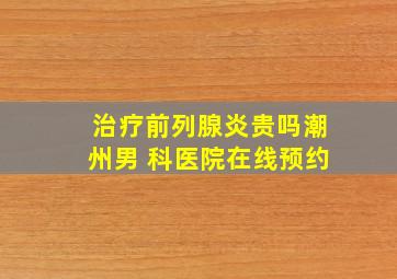 治疗前列腺炎贵吗潮州男 科医院在线预约